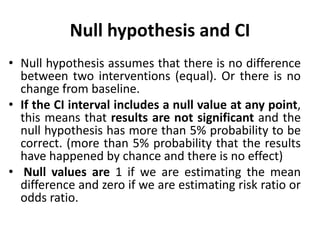 Null hypothesis and CI
• Null hypothesis assumes that there is no difference
between two interventions (equal). Or there is no
change from baseline.
• If the CI interval includes a null value at any point,
this means that results are not significant and the
null hypothesis has more than 5% probability to be
correct. (more than 5% probability that the results
have happened by chance and there is no effect)
• Null values are 1 if we are estimating the mean
difference and zero if we are estimating risk ratio or
odds ratio.
 