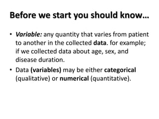 Before we start you should know…
• Variable: any quantity that varies from patient
to another in the collected data. for example;
if we collected data about age, sex, and
disease duration.
• Data (variables) may be either categorical
(qualitative) or numerical (quantitative).
 
