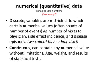 numerical (quantitative) data
variables take numbers
(how many?)
• Discrete, variables are restricted to whole
certain numerical values.(often counts of
number of events) As number of visits to
physician, side effect incidence, and disease
episodes. (we cannot have a half visit!)
• Continuous, can contain any numerical value
without limitations. Age, weight, and results
of statistical tests.
 