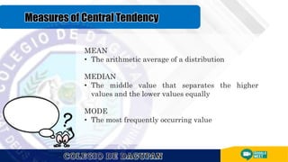 MEAN
• The arithmetic average of a distribution
MEDIAN
• The middle value that separates the higher
values and the lower values equally
MODE
• The most frequently occurring value
 