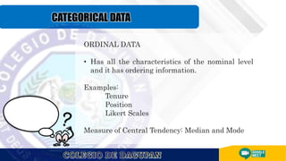 ORDINAL DATA
• Has all the characteristics of the nominal level
and it has ordering information.
Examples:
Tenure
Position
Likert Scales
Measure of Central Tendency: Median and Mode
 