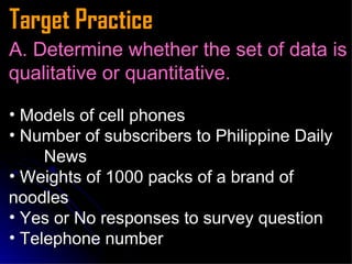 Target Practice A. Determine whether the set of data is qualitative or quantitative. Models of cell phones Number of subscribers to Philippine Daily  News  Weights of 1000 packs of a brand of  noodles  Yes or No responses to survey question Telephone number  