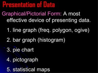 Presentation of Data Graphical/Pictorial Form:  A most effective device of presenting data. 1. line graph (freq. polygon, ogive) 2. bar graph (histogram) 3. pie chart 4. pictograph  5. statistical maps 