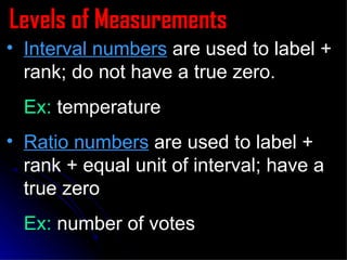 Levels of Measurements Interval numbers  are used to label + rank; do not have a true zero. Ex:  temperature Ratio numbers  are used to label + rank + equal unit of interval; have a  true zero Ex:  number of votes 