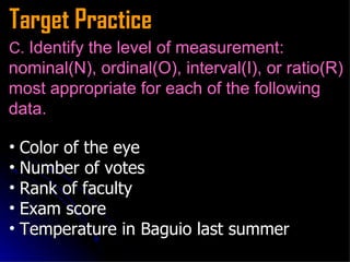 Target Practice C.  Identify the level of measurement: nominal(N), ordinal(O), interval(I), or ratio(R) most appropriate for each of the following data. Color of the eye   Number of votes   Rank of faculty   Exam score Temperature in Baguio last summer  