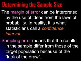 Determining the Sample Size The  margin of error  can be interpreted by the use of ideas from the laws of probability. In reality, it is what statisticians call a  confidence interval.   Sampling error  means that the results in the sample differ from those of the target population because of the “luck of the draw”. 