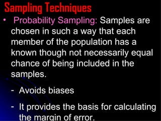 Sampling Techniques Probability Sampling:  Samples are chosen in such a way that each member of the population has a known though not necessarily equal chance of being included in the samples. Avoids biases It provides the basis for calculating the margin of error. 