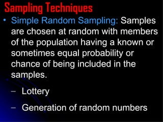 Sampling Techniques Simple Random Sampling:  Samples are chosen at random with members of the population having a known or sometimes equal probability or chance of being included in the samples. Lottery Generation of random numbers 
