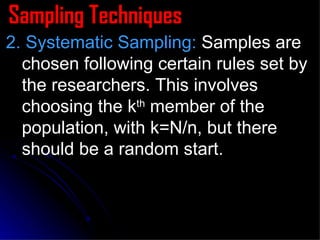 Sampling Techniques 2. Systematic Sampling:  Samples are chosen following certain rules set by the researchers. This involves choosing the k th  member of the population, with k=N/n, but there should be a random start. 