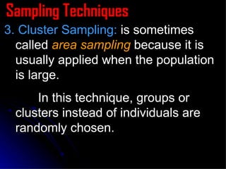 Sampling Techniques 3. Cluster Sampling:  is sometimes called  area sampling  because it is usually applied when the population is large. In this technique, groups or clusters instead of individuals are randomly chosen. 