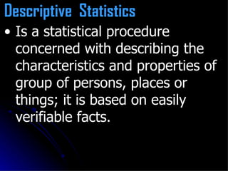Is a statistical procedure concerned with describing the characteristics and properties of group of persons, places or things; it is based on easily verifiable facts. Descriptive  Statistics   