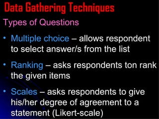 Data Gathering Techniques Types of Questions Multiple choice  – allows respondent to select answer/s from the list Ranking  – asks respondents ton rank the given items Scales  – asks respondents to give his/her degree of agreement to a statement (Likert-scale) 