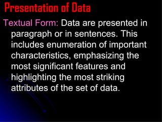 Presentation of Data Textual Form:  Data are presented in paragraph or in sentences. This includes enumeration of important characteristics, emphasizing the most significant features and highlighting the most striking attributes of the set of data. 