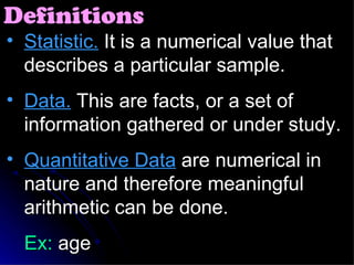 Statistic.  It is a numerical value that describes a particular sample. Data.  This are facts, or a set of information gathered or under study. Quantitative Data  are numerical in nature and therefore meaningful arithmetic can be done. Ex:  age Definitions 