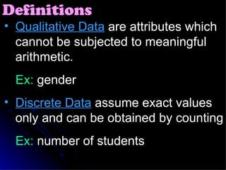 Qualitative Data  are attributes which cannot be subjected to meaningful arithmetic. Ex:  gender Discrete Data  assume exact values only and can be obtained by counting Ex:  number of students Definitions 