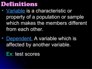 Variable  is a characteristic or property of a population or sample which makes the members different from each other. Dependent.  A variable which is affected by another variable. Ex:  test scores Definitions 