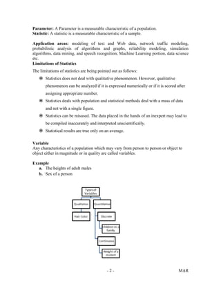- 2 - MAR
Parameter: A Parameter is a measurable characteristic of a population.
Statistic: A statistic is a measurable characteristic of a sample.
Application areas: modeling of text and Web data, network traffic modeling,
probabilistic analysis of algorithms and graphs, reliability modeling, simulation
algorithms, data mining, and speech recognition, Machine Learning portion, data science
etc.
Limitations of Statistics
The limitations of statistics are being pointed out as follows:
 Statistics does not deal with qualitative phenomenon. However, qualitative
phenomenon can be analyzed if it is expressed numerically or if it is scored after
assigning appropriate number.
 Statistics deals with population and statistical methods deal with a mass of data
and not with a single figure.
 Statistics can be misused. The data placed in the hands of an inexpert may lead to
be compiled inaccurately and interpreted unscientifically.
 Statistical results are true only on an average.
Variable
Any characteristics of a population which may vary from person to person or object to
object either in magnitude or in quality are called variables.
Example
a. The heights of adult males
b. Sex of a person
 