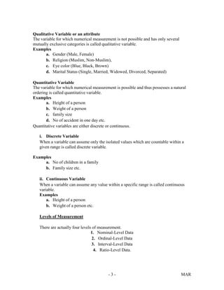 - 3 - MAR
Qualitative Variable or an attribute
The variable for which numerical measurement is not possible and has only several
mutually exclusive categories is called qualitative variable.
Examples
a. Gender (Male, Female)
b. Religion (Muslim, Non-Muslim),
c. Eye color (Blue, Black, Brown)
d. Marital Status (Single, Married, Widowed, Divorced, Separated)
Quantitative Variable
The variable for which numerical measurement is possible and thus possesses a natural
ordering is called quantitative variable.
Examples
a. Height of a person
b. Weight of a person
c. family size
d. No of accident in one day etc.
Quantitative variables are either discrete or continuous.
i. Discrete Variable
When a variable can assume only the isolated values which are countable within a
given range is called discrete variable.
Examples
a. No of children in a family
b. Family size etc.
ii. Continuous Variable
When a variable can assume any value within a specific range is called continuous
variable.
Examples
a. Height of a person
b. Weight of a person etc.
Levels of Measurement
There are actually four levels of measurement.
1. Nominal-Level Data
2. Ordinal-Level Data
3. Interval-Level Data
4. Ratio-Level Data.
 