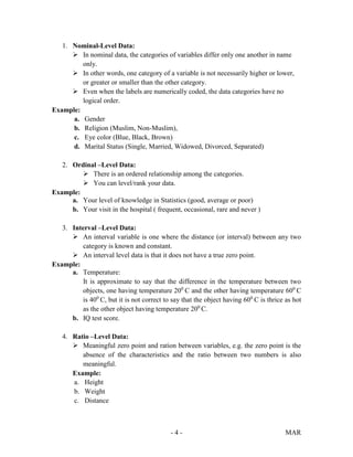 - 4 - MAR
1. Nominal-Level Data:
 In nominal data, the categories of variables differ only one another in name
only.
 In other words, one category of a variable is not necessarily higher or lower,
or greater or smaller than the other category.
 Even when the labels are numerically coded, the data categories have no
logical order.
Example:
a. Gender
b. Religion (Muslim, Non-Muslim),
c. Eye color (Blue, Black, Brown)
d. Marital Status (Single, Married, Widowed, Divorced, Separated)
2. Ordinal –Level Data:
 There is an ordered relationship among the categories.
 You can level/rank your data.
Example:
a. Your level of knowledge in Statistics (good, average or poor)
b. Your visit in the hospital ( frequent, occasional, rare and never )
3. Interval –Level Data:
 An interval variable is one where the distance (or interval) between any two
category is known and constant.
 An interval level data is that it does not have a true zero point.
Example:
a. Temperature:
It is approximate to say that the difference in the temperature between two
objects, one having temperature 200
C and the other having temperature 600
C
is 400
C, but it is not correct to say that the object having 600
C is thrice as hot
as the other object having temperature 200
C.
b. IQ test score.
4. Ratio –Level Data:
 Meaningful zero point and ration between variables, e.g. the zero point is the
absence of the characteristics and the ratio between two numbers is also
meaningful.
Example:
a. Height
b. Weight
c. Distance
 