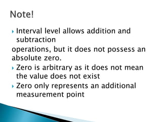  Interval level allows addition and
subtraction
operations, but it does not possess an
absolute zero.
 Zero is arbitrary as it does not mean
the value does not exist
 Zero only represents an additional
measurement point
 