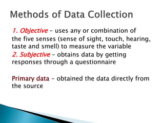 1. Objective - uses any or combination of
the five senses (sense of sight, touch, hearing,
taste and smell) to measure the variable
2. Subjective - obtains data by getting
responses through a questionnaire
Primary data - obtained the data directly from
the source
 