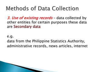 3. Use of existing records – data collected by
other entities for certain purposes these data
are Secondary data
e.g.
data from the Philippine Statistics Authority,
administrative records, news articles, internet
 