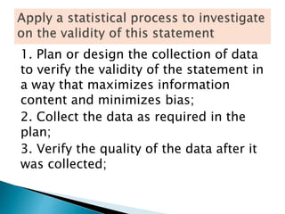 1. Plan or design the collection of data
to verify the validity of the statement in
a way that maximizes information
content and minimizes bias;
2. Collect the data as required in the
plan;
3. Verify the quality of the data after it
was collected;
 