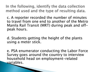 c. A reporter recorded the number of minutes
to travel from one end to another of the Metro
Manila Rail Transit (MRT) during peak and off-
peak hours.
d. Students getting the height of the plants
using a meter stick.
e. PSA enumerator conducting the Labor Force
Survey goes around the country to interview
household head on employment-related
variables.
 
