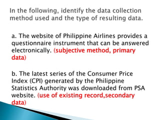 a. The website of Philippine Airlines provides a
questionnaire instrument that can be answered
electronically. (subjective method, primary
data)
b. The latest series of the Consumer Price
Index (CPI) generated by the Philippine
Statistics Authority was downloaded from PSA
website. (use of existing record,secondary
data)
 