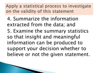 4. Summarize the information
extracted from the data; and
5. Examine the summary statistics
so that insight and meaningful
information can be produced to
support your decision whether to
believe or not the given statement.
 