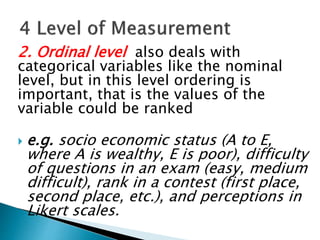 2. Ordinal level also deals with
categorical variables like the nominal
level, but in this level ordering is
important, that is the values of the
variable could be ranked
 e.g. socio economic status (A to E,
where A is wealthy, E is poor), difficulty
of questions in an exam (easy, medium
difficult), rank in a contest (first place,
second place, etc.), and perceptions in
Likert scales.
 