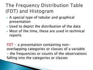  A special type of tabular and graphical
presentation
 Used to depict the distribution of the data
 Most of the time, these are used in technical
reports
FDT - a presentation containing non-
overlapping categories or classes of a variable
- the frequencies or counts of the observations
falling into the categories or classes
 