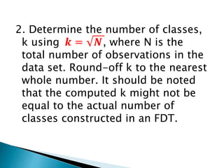 2. Determine the number of classes,
k using , where N is the
total number of observations in the
data set. Round-off k to the nearest
whole number. It should be noted
that the computed k might not be
equal to the actual number of
classes constructed in an FDT.
 