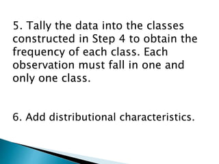 5. Tally the data into the classes
constructed in Step 4 to obtain the
frequency of each class. Each
observation must fall in one and
only one class.
6. Add distributional characteristics.
 