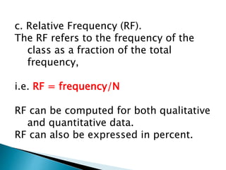 c. Relative Frequency (RF).
The RF refers to the frequency of the
class as a fraction of the total
frequency,
i.e. RF = frequency/N
RF can be computed for both qualitative
and quantitative data.
RF can also be expressed in percent.
 
