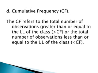 d. Cumulative Frequency (CF).
The CF refers to the total number of
observations greater than or equal to
the LL of the class (>CF) or the total
number of observations less than or
equal to the UL of the class (<CF).
 