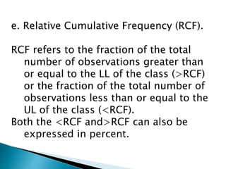 e. Relative Cumulative Frequency (RCF).
RCF refers to the fraction of the total
number of observations greater than
or equal to the LL of the class (>RCF)
or the fraction of the total number of
observations less than or equal to the
UL of the class (<RCF).
Both the <RCF and>RCF can also be
expressed in percent.
 