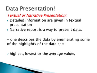 Textual or Narrative Presentation:
 Detailed information are given in textual
presentation
 Narrative report is a way to present data.
- one describes the data by enumerating some
of the highlights of the data set:
 highest, lowest or the average values
 