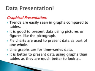 Graphical Presentation:
 Trends are easily seen in graphs compared to
tables.
 It is good to present data using pictures or
figures like the pictograph.
 Pie charts are used to present data as part of
one whole.
 Line graphs are for time-series data.
 It is better to present data using graphs than
tables as they are much better to look at.
 
