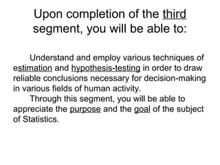 Understand and employ various techniques of
estimation and hypothesis-testing in order to draw
reliable conclusions necessary for decision-making
in various fields of human activity.
Through this segment, you will be able to
appreciate the purpose and the goal of the subject
of Statistics.
Upon completion of the third
segment, you will be able to:
 
