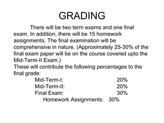 There will be two term exams and one final
exam. In addition, there will be 15 homework
assignments. The final examination will be
comprehensive in nature. (Approximately 25-30% of the
final exam paper will be on the course covered upto the
Mid-Term-II Exam.)
These will contribute the following percentages to the
final grade:
Mid-Term-I: 20%
Mid-Term-II: 20%
Final Exam: 30%
Homework Assignments: 30%
GRADING
 