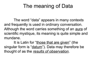The word “data” appears in many contexts
and frequently is used in ordinary conversation.
Although the word carries something of an aura of
scientific mystique, its meaning is quite simple and
mundane.
It is Latin for “those that are given” (the
singular form is “datum”). Data may therefore be
thought of as the results of observation.
The meaning of Data
 