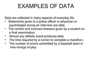 Data are collected in many aspects of everyday life.
• Statements given to a police officer or physician or
psychologist during an interview are data.
• The correct and incorrect answers given by a student on
a final examination.
• Almost any athletic event produces data.
• The time required by a runner to complete a marathon,
• The number of errors committed by a baseball team in
nine innings of play.
EXAMPLES OF DATA
 