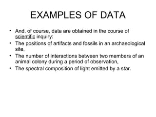 EXAMPLES OF DATA
• And, of course, data are obtained in the course of
scientific inquiry:
• The positions of artifacts and fossils in an archaeological
site,
• The number of interactions between two members of an
animal colony during a period of observation,
• The spectral composition of light emitted by a star.
 
