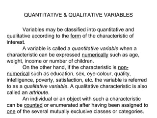 Variables may be classified into quantitative and
qualitative according to the form of the characteristic of
interest.
A variable is called a quantitative variable when a
characteristic can be expressed numerically such as age,
weight, income or number of children.
On the other hand, if the characteristic is non-
numerical such as education, sex, eye-colour, quality,
intelligence, poverty, satisfaction, etc. the variable is referred
to as a qualitative variable. A qualitative characteristic is also
called an attribute.
An individual or an object with such a characteristic
can be counted or enumerated after having been assigned to
one of the several mutually exclusive classes or categories.
QUANTITATIVE & QUALITATIVE VARIABLES
 