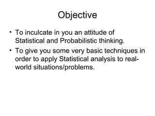 Objective
• To inculcate in you an attitude of
Statistical and Probabilistic thinking.
• To give you some very basic techniques in
order to apply Statistical analysis to real-
world situations/problems.
 