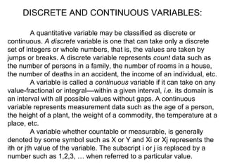 A quantitative variable may be classified as discrete or
continuous. A discrete variable is one that can take only a discrete
set of integers or whole numbers, that is, the values are taken by
jumps or breaks. A discrete variable represents count data such as
the number of persons in a family, the number of rooms in a house,
the number of deaths in an accident, the income of an individual, etc.
A variable is called a continuous variable if it can take on any
value-fractional or integral––within a given interval, i.e. its domain is
an interval with all possible values without gaps. A continuous
variable represents measurement data such as the age of a person,
the height of a plant, the weight of a commodity, the temperature at a
place, etc.
A variable whether countable or measurable, is generally
denoted by some symbol such as X or Y and Xi or Xj represents the
ith or jth value of the variable. The subscript i or j is replaced by a
number such as 1,2,3, … when referred to a particular value.
DISCRETE AND CONTINUOUS VARIABLES:
 