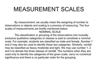 By measurement, we usually mean the assigning of number to
observations or objects and scaling is a process of measuring. The four
scales of measurements are briefly mentioned below:
NOMINAL SCALE
The classification or grouping of the observations into mutually
exclusive qualitative categories or classes is said to constitute a nominal
scale. For example, students are classified as male and female. Number 1
and 2 may also be used to identify these two categories. Similarly, rainfall
may be classified as heavy moderate and light. We may use number 1, 2
and 3 to denote the three classes of rainfall. The numbers when they are
used only to identify the categories of the given scale, carry no numerical
significance and there is no particular order for the grouping.
MEASUREMENT SCALES
 