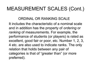 MEASUREMENT SCALES (Cont.)
ORDINAL OR RANKING SCALE
It includes the characteristic of a nominal scale
and in addition has the property of ordering or
ranking of measurements. For example, the
performance of students (or players) is rated as
excellent, good fair or poor, etc. Number 1, 2, 3,
4 etc. are also used to indicate ranks. The only
relation that holds between any pair of
categories is that of “greater than” (or more
preferred).
 