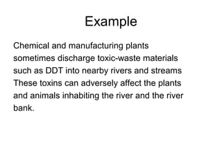 Example
Chemical and manufacturing plants
sometimes discharge toxic-waste materials
such as DDT into nearby rivers and streams
These toxins can adversely affect the plants
and animals inhabiting the river and the river
bank.
 